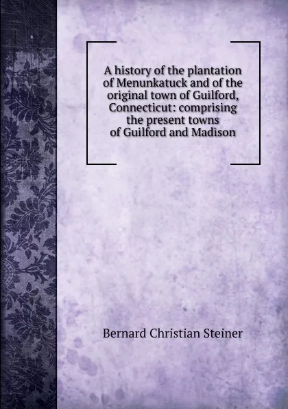 Обложка книги A history of the plantation of Menunkatuck and of the original town of Guilford, Connecticut: comprising the present towns of Guilford and Madison, Bernard Christian Steiner