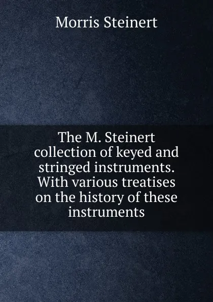 Обложка книги The M. Steinert collection of keyed and stringed instruments. With various treatises on the history of these instruments, Morris Steinert
