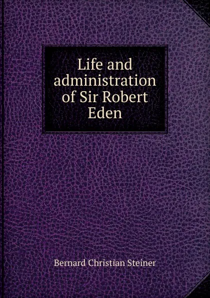 Обложка книги Life and administration of Sir Robert Eden, Bernard Christian Steiner