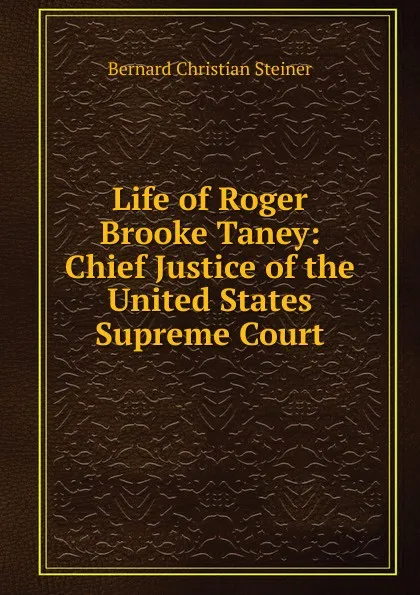 Обложка книги Life of Roger Brooke Taney: Chief Justice of the United States Supreme Court, Bernard Christian Steiner