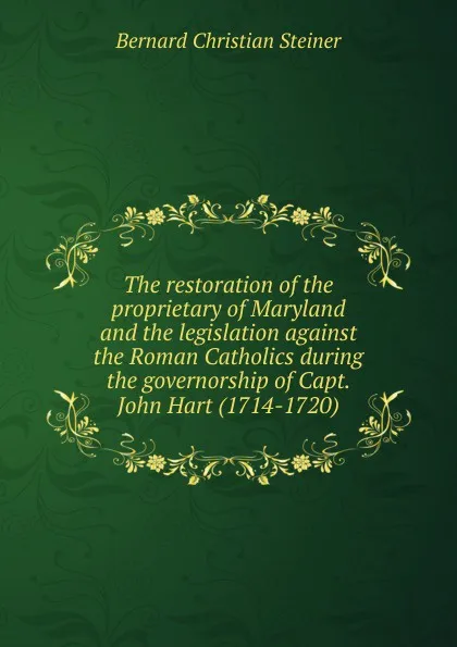 Обложка книги The restoration of the proprietary of Maryland and the legislation against the Roman Catholics during the governorship of Capt. John Hart (1714-1720), Bernard Christian Steiner