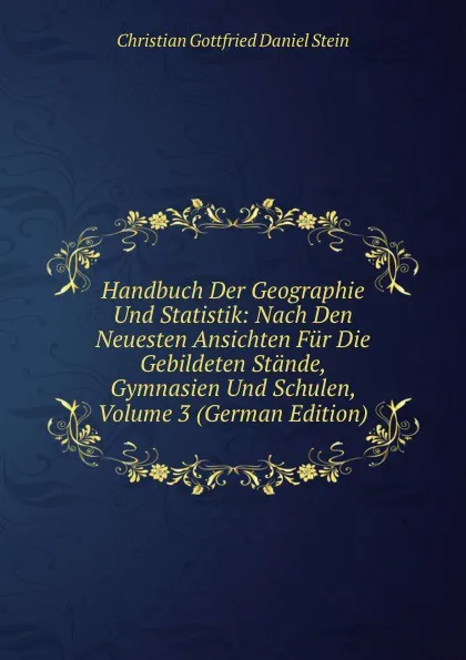 Обложка книги Handbuch Der Geographie Und Statistik: Nach Den Neuesten Ansichten Fur Die Gebildeten Stande, Gymnasien Und Schulen, Volume 3 (German Edition), Christian Gottfried Daniel Stein