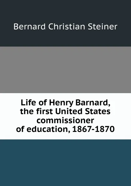 Обложка книги Life of Henry Barnard, the first United States commissioner of education, 1867-1870, Bernard Christian Steiner