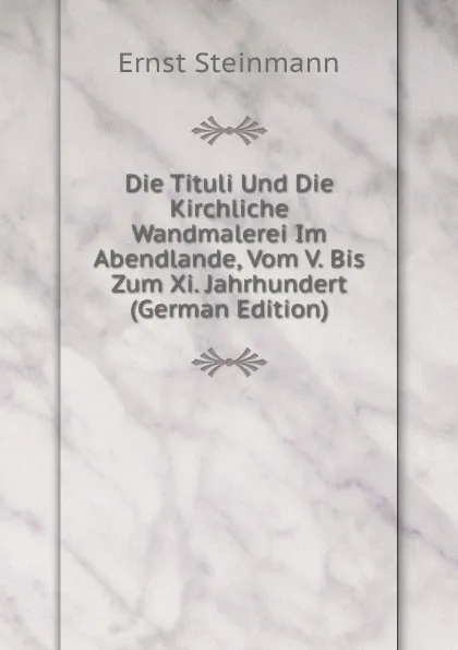 Обложка книги Die Tituli Und Die Kirchliche Wandmalerei Im Abendlande, Vom V. Bis Zum Xi. Jahrhundert (German Edition), Ernst Steinmann