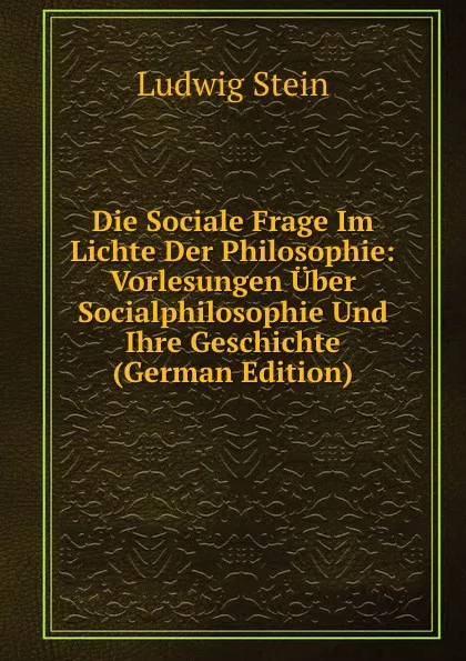 Обложка книги Die Sociale Frage Im Lichte Der Philosophie: Vorlesungen Uber Socialphilosophie Und Ihre Geschichte (German Edition), Ludwig Stein