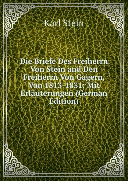 Обложка книги Die Briefe Des Freiherrn Von Stein and Den Freiherrn Von Gagern, Von 1813-1831: Mit Erlauterungen (German Edition), Karl Stein