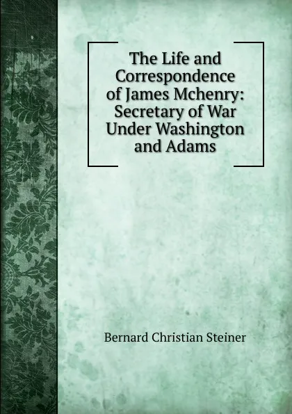 Обложка книги The Life and Correspondence of James Mchenry: Secretary of War Under Washington and Adams, Bernard Christian Steiner