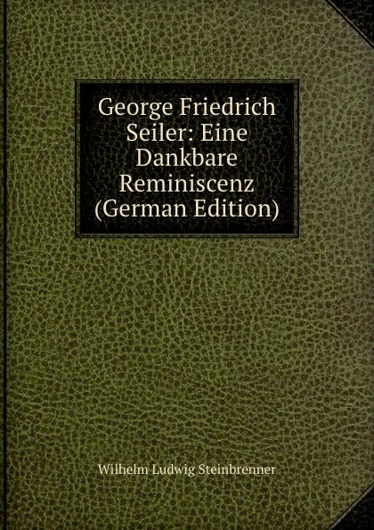 Обложка книги George Friedrich Seiler: Eine Dankbare Reminiscenz (German Edition), Wilhelm Ludwig Steinbrenner