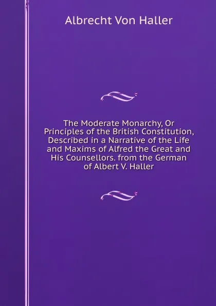 Обложка книги The Moderate Monarchy, Or Principles of the British Constitution, Described in a Narrative of the Life and Maxims of Alfred the Great and His Counsellors. from the German of Albert V. Haller, Albrecht von Haller