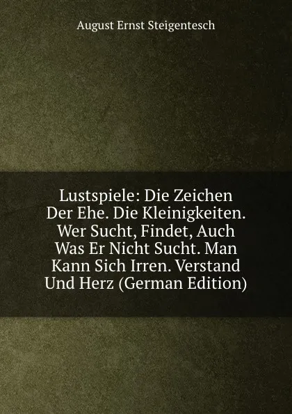 Обложка книги Lustspiele: Die Zeichen Der Ehe. Die Kleinigkeiten. Wer Sucht, Findet, Auch Was Er Nicht Sucht. Man Kann Sich Irren. Verstand Und Herz (German Edition), August Ernst Steigentesch