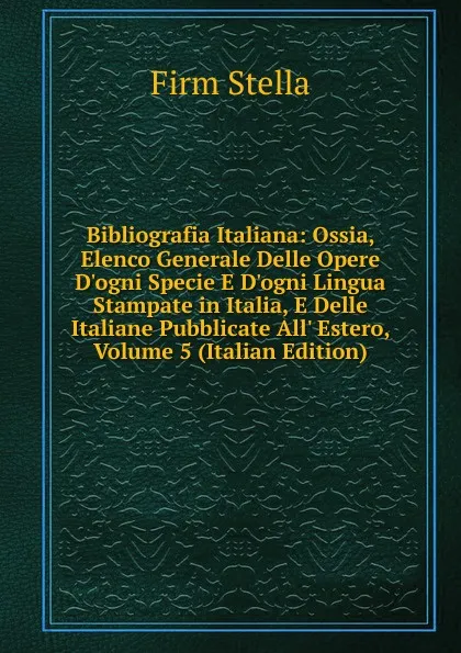 Обложка книги Bibliografia Italiana: Ossia, Elenco Generale Delle Opere D.ogni Specie E D.ogni Lingua Stampate in Italia, E Delle Italiane Pubblicate All. Estero, Volume 5 (Italian Edition), Firm Stella