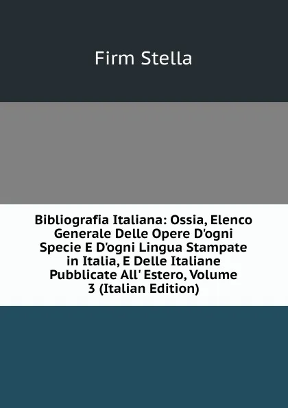 Обложка книги Bibliografia Italiana: Ossia, Elenco Generale Delle Opere D.ogni Specie E D.ogni Lingua Stampate in Italia, E Delle Italiane Pubblicate All. Estero, Volume 3 (Italian Edition), Firm Stella