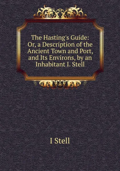 Обложка книги The Hasting.s Guide: Or, a Description of the Ancient Town and Port, and Its Environs, by an Inhabitant I. Stell, I Stell