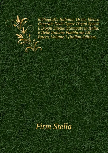 Обложка книги Bibliografia Italiana: Ossia, Elenco Generale Delle Opere D.ogni Specie E D.ogni Lingua Stampate in Italia, E Delle Italiane Pubblicate All. Estero, Volume 1 (Italian Edition), Firm Stella