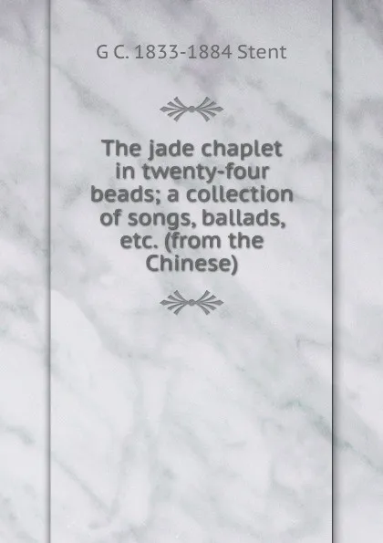 Обложка книги The jade chaplet in twenty-four beads; a collection of songs, ballads, etc. (from the Chinese), G C. 1833-1884 Stent