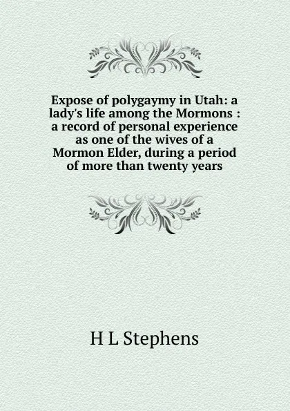 Обложка книги Expose of polygaymy in Utah: a lady.s life among the Mormons : a record of personal experience as one of the wives of a Mormon Elder, during a period of more than twenty years, H L Stephens