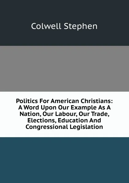 Обложка книги Politics For American Christians: A Word Upon Our Example As A Nation, Our Labour, Our Trade, Elections, Education And Congressional Legislation, Colwell Stephen