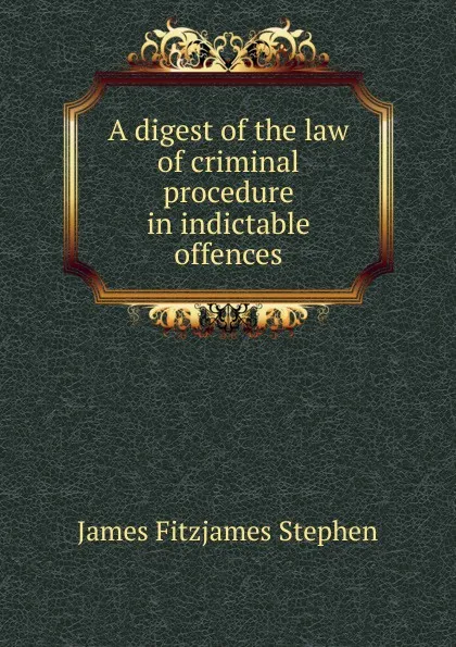 Обложка книги A digest of the law of criminal procedure in indictable offences, Stephen James Fitzjames