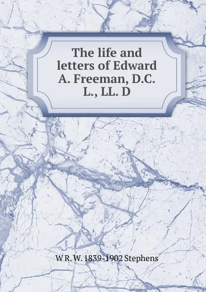Обложка книги The life and letters of Edward A. Freeman, D.C.L., LL. D., W R. W. 1839-1902 Stephens