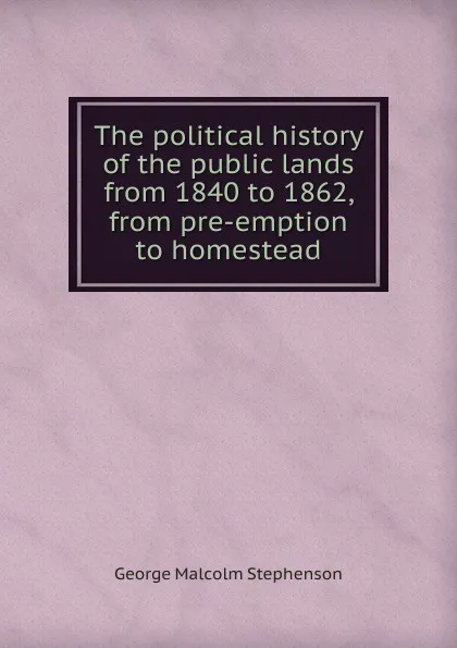 Обложка книги The political history of the public lands from 1840 to 1862, from pre-emption to homestead, George Malcolm Stephenson