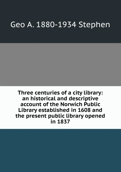 Обложка книги Three centuries of a city library: an historical and descriptive account of the Norwich Public Library established in 1608 and the present public library opened in 1837, Geo A. 1880-1934 Stephen