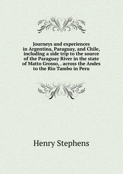 Обложка книги Journeys and experiences in Argentina, Paraguay, and Chile, including a side trip to the source of the Paraguay River in the state of Matto Grosso, . across the Andes to the Rio Tambo in Peru, Henry Stephens