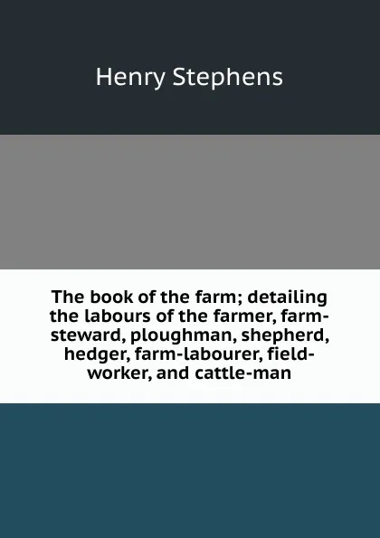 Обложка книги The book of the farm; detailing the labours of the farmer, farm-steward, ploughman, shepherd, hedger, farm-labourer, field-worker, and cattle-man, Henry Stephens