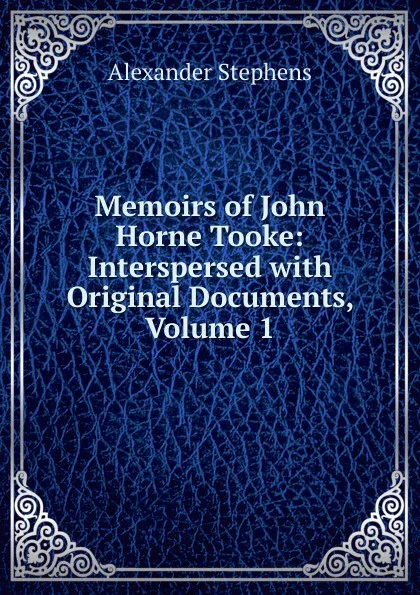 Обложка книги Memoirs of John Horne Tooke: Interspersed with Original Documents, Volume 1, Alexander Stephens