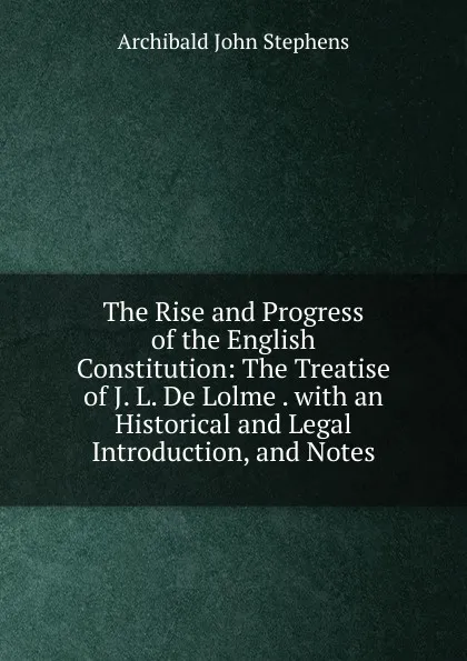 Обложка книги The Rise and Progress of the English Constitution: The Treatise of J. L. De Lolme . with an Historical and Legal Introduction, and Notes, Archibald John Stephens