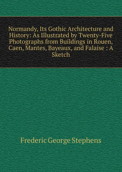 Обложка книги Normandy, Its Gothic Architecture and History: As Illustrated by Twenty-Five Photographs from Buildings in Rouen, Caen, Mantes, Bayeaux, and Falaise : A Sketch, Frederic George Stephens