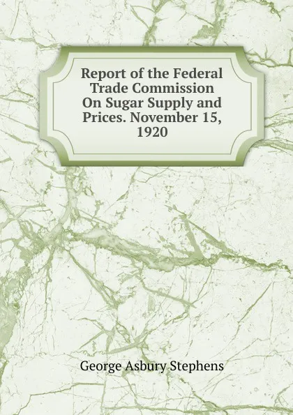 Обложка книги Report of the Federal Trade Commission On Sugar Supply and Prices. November 15, 1920, George Asbury Stephens