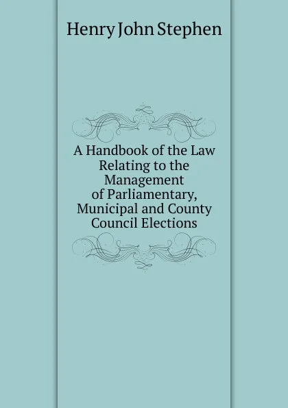 Обложка книги A Handbook of the Law Relating to the Management of Parliamentary, Municipal and County Council Elections, Stephen Henry John