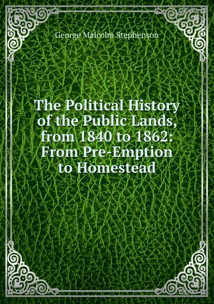 Обложка книги The Political History of the Public Lands, from 1840 to 1862: From Pre-Emption to Homestead, George Malcolm Stephenson