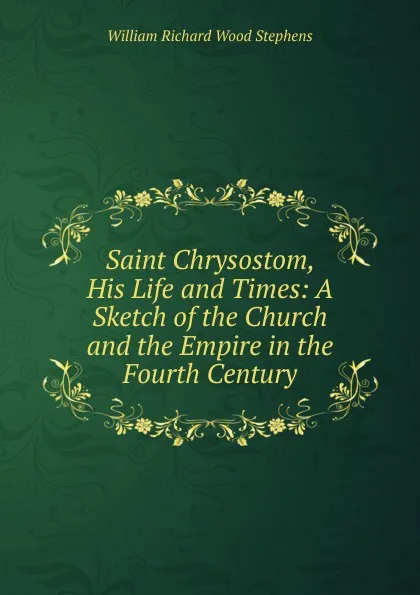 Обложка книги Saint Chrysostom, His Life and Times: A Sketch of the Church and the Empire in the Fourth Century, William Richard Wood Stephens