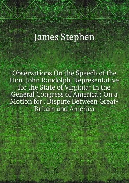 Обложка книги Observations On the Speech of the Hon. John Randolph, Representative for the State of Virginia: In the General Congress of America : On a Motion for . Dispute Between Great-Britain and America, James Stephen