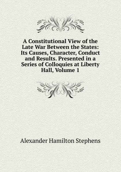 Обложка книги A Constitutional View of the Late War Between the States: Its Causes, Character, Conduct and Results. Presented in a Series of Colloquies at Liberty Hall, Volume 1, Alexander Hamilton Stephens