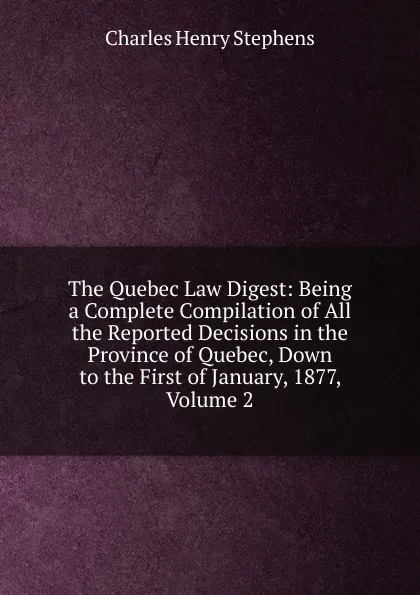 Обложка книги The Quebec Law Digest: Being a Complete Compilation of All the Reported Decisions in the Province of Quebec, Down to the First of January, 1877, Volume 2, Charles Henry Stephens