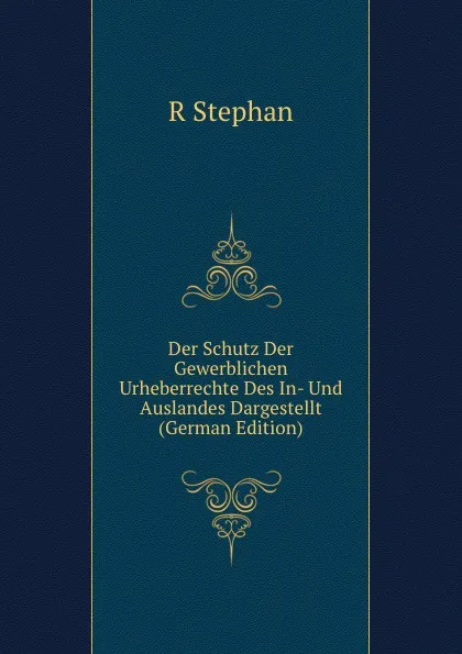 Обложка книги Der Schutz Der Gewerblichen Urheberrechte Des In- Und Auslandes Dargestellt (German Edition), R Stephan