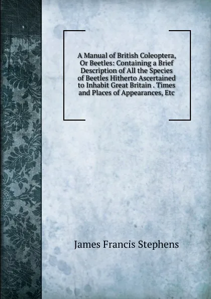 Обложка книги A Manual of British Coleoptera, Or Beetles: Containing a Brief Description of All the Species of Beetles Hitherto Ascertained to Inhabit Great Britain . Times and Places of Appearances, Etc, James Francis Stephens