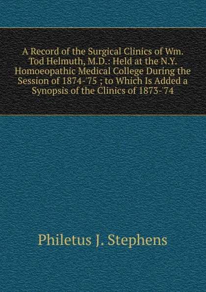 Обложка книги A Record of the Surgical Clinics of Wm. Tod Helmuth, M.D.: Held at the N.Y. Homoeopathic Medical College During the Session of 1874-.75 ; to Which Is Added a Synopsis of the Clinics of 1873-.74, Philetus J. Stephens