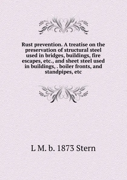 Обложка книги Rust prevention. A treatise on the preservation of structural steel used in bridges, buildings, fire escapes, etc., and sheet steel used in buildings, . boiler fronts, and standpipes, etc, L M. b. 1873 Stern