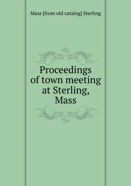 Обложка книги Proceedings of town meeting at Sterling, Mass., Mass [from old catalog] Sterling