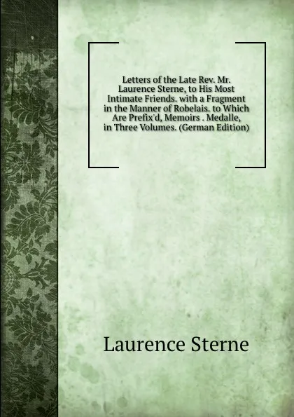 Обложка книги Letters of the Late Rev. Mr. Laurence Sterne, to His Most Intimate Friends. with a Fragment in the Manner of Robelais. to Which Are Prefix.d, Memoirs . Medalle, in Three Volumes. (German Edition), Sterne Laurence