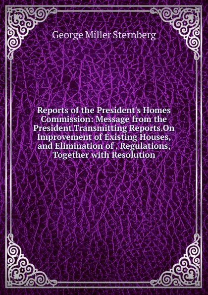 Обложка книги Reports of the President.s Homes Commission: Message from the President.Transmitting Reports.On Improvement of Existing Houses, and Elimination of . Regulations, Together with Resolution, George Miller Sternberg