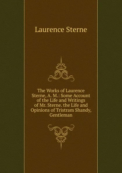 Обложка книги The Works of Laurence Sterne, A. M.: Some Account of the Life and Writings of Mr. Sterne. the Life and Opinions of Tristram Shandy, Gentleman, Sterne Laurence