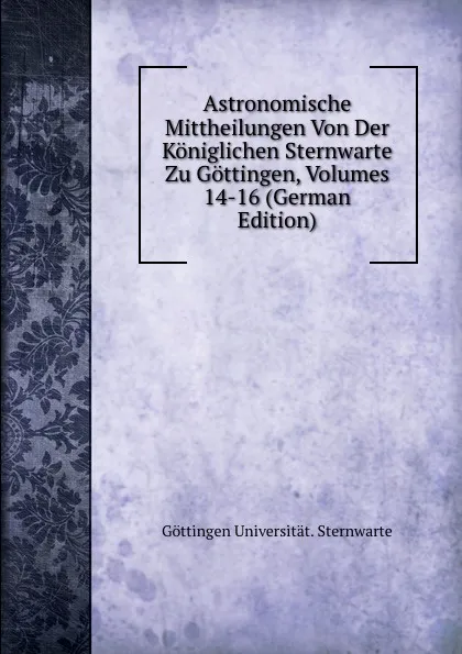 Обложка книги Astronomische Mittheilungen Von Der Koniglichen Sternwarte Zu Gottingen, Volumes 14-16 (German Edition), Göttingen Universität. Sternwarte