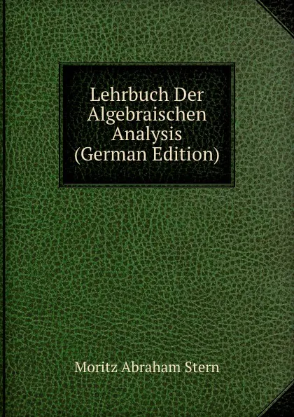 Обложка книги Lehrbuch Der Algebraischen Analysis (German Edition), Moritz Abraham Stern