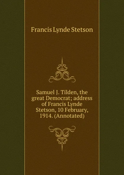 Обложка книги Samuel J. Tilden, the great Democrat; address of Francis Lynde Stetson, 10 February, 1914. (Annotated), Francis Lynde Stetson