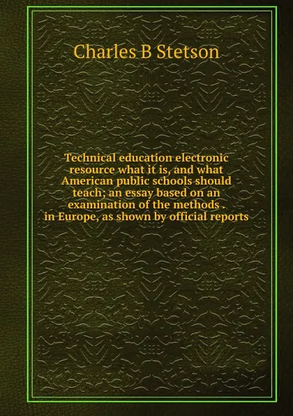 Обложка книги Technical education electronic resource what it is, and what American public schools should teach; an essay based on an examination of the methods . in Europe, as shown by official reports, Charles B Stetson