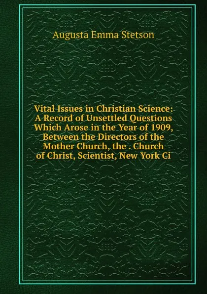 Обложка книги Vital Issues in Christian Science: A Record of Unsettled Questions Which Arose in the Year of 1909, Between the Directors of the Mother Church, the . Church of Christ, Scientist, New York Ci, Augusta Emma Stetson